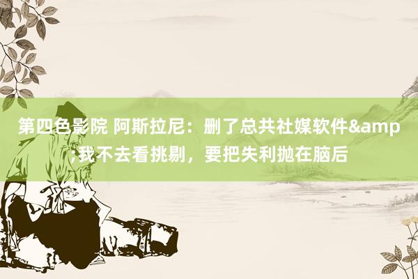 第四色影院 阿斯拉尼：删了总共社媒软件&我不去看挑剔，要把失利抛在脑后