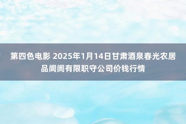 第四色电影 2025年1月14日甘肃酒泉春光农居品阛阓有限职守公司价钱行情