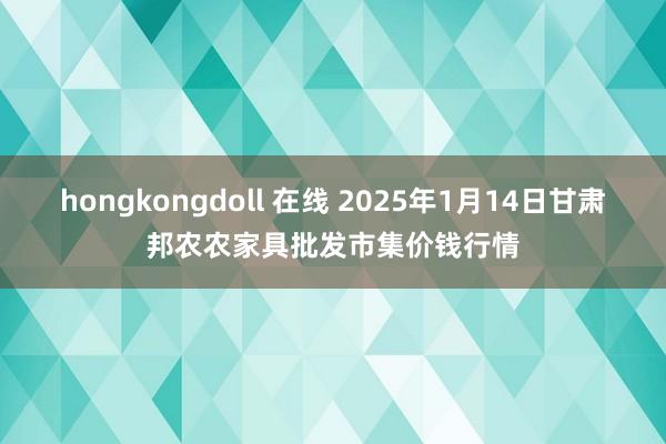 hongkongdoll 在线 2025年1月14日甘肃邦农农家具批发市集价钱行情
