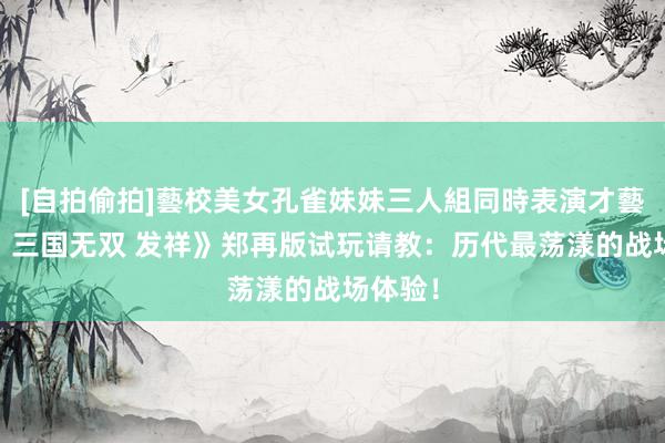 [自拍偷拍]藝校美女孔雀妹妹三人組同時表演才藝 《真‧三国无双 发祥》郑再版试玩请教：历代最荡漾的战场体验！