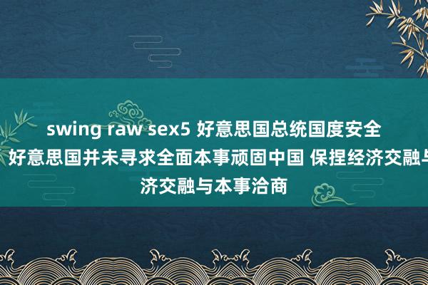 swing raw sex5 好意思国总统国度安全事务助理：好意思国并未寻求全面本事顽固中国 保捏经济交融与本事洽商