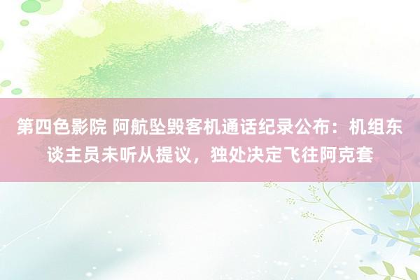第四色影院 阿航坠毁客机通话纪录公布:机组东谈主员未听从提议,独处决定飞往阿克套
