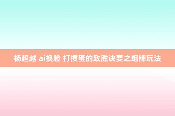 杨超越 ai换脸 打掼蛋的致胜诀要之组牌玩法