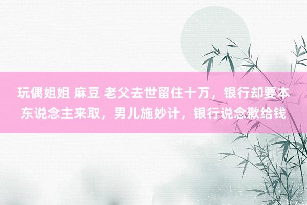 玩偶姐姐 麻豆 老父去世留住十万，银行却要本东说念主来取，男儿施妙计，银行说念歉给钱