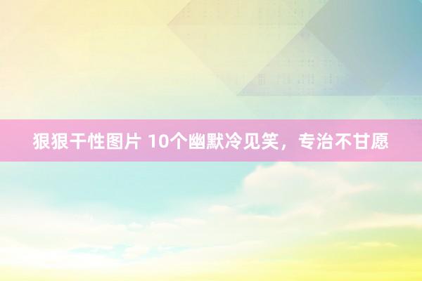 狠狠干性图片 10个幽默冷见笑，专治不甘愿