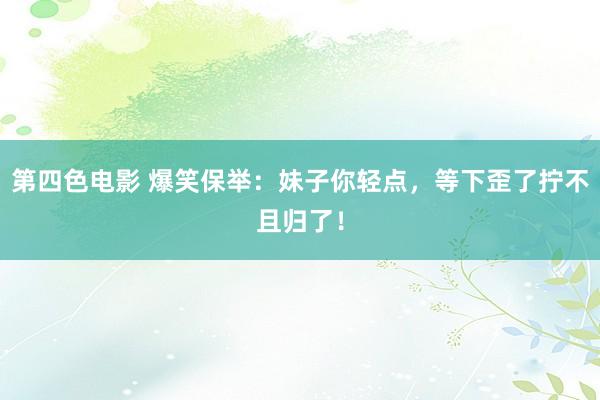 第四色电影 爆笑保举：妹子你轻点，等下歪了拧不且归了！