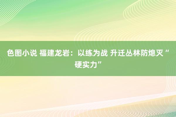 色图小说 福建龙岩：以练为战 升迁丛林防熄灭“硬实力”