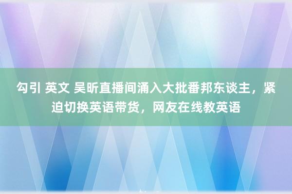 勾引 英文 吴昕直播间涌入大批番邦东谈主，紧迫切换英语带货，网友在线教英语
