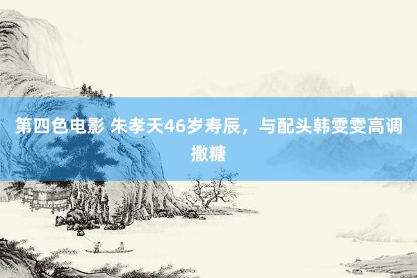第四色电影 朱孝天46岁寿辰，与配头韩雯雯高调撒糖