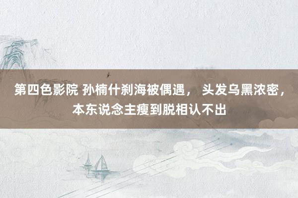 第四色影院 孙楠什刹海被偶遇， 头发乌黑浓密，本东说念主瘦到脱相认不出