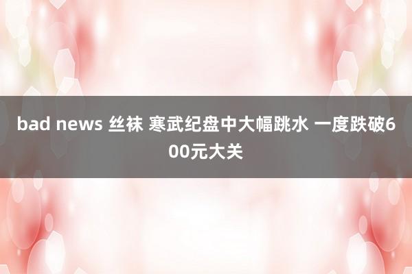 bad news 丝袜 寒武纪盘中大幅跳水 一度跌破600元大关