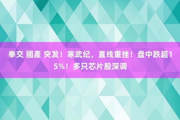 拳交 國產 突发！寒武纪，直线重挫！盘中跌超15%！多只芯片股深调
