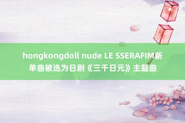 hongkongdoll nude LE SSERAFIM新单曲被选为日剧《三千日元》主题曲