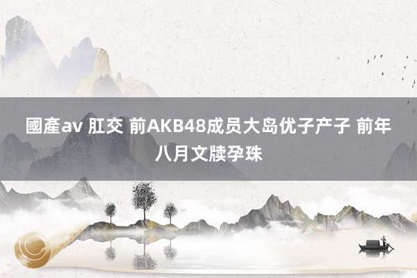 國產av 肛交 前AKB48成员大岛优子产子 前年八月文牍孕珠