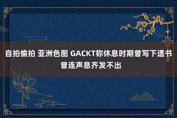 自拍偷拍 亚洲色图 GACKT称休息时期曾写下遗书  曾连声息齐发不出
