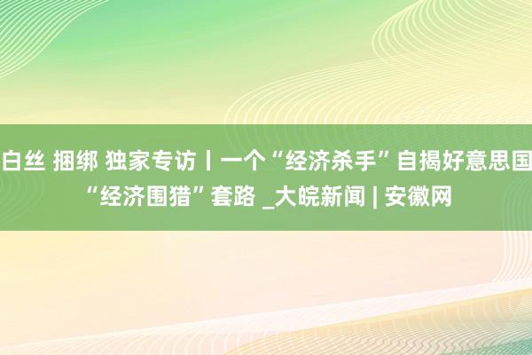 白丝 捆绑 独家专访丨一个“经济杀手”自揭好意思国“经济围猎”套路 _大皖新闻 | 安徽网