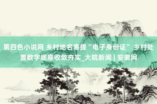 第四色小说网 乡村地名喜提“电子身份证” 乡村处置数字底座收敛夯实_大皖新闻 | 安徽网