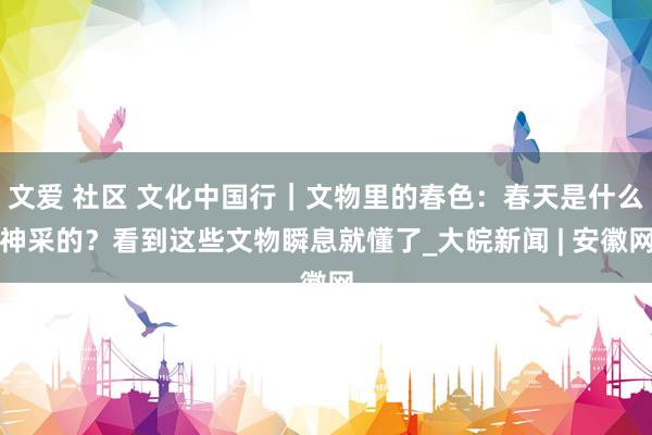文爱 社区 文化中国行｜文物里的春色：春天是什么神采的？看到这些文物瞬息就懂了_大皖新闻 | 安徽网