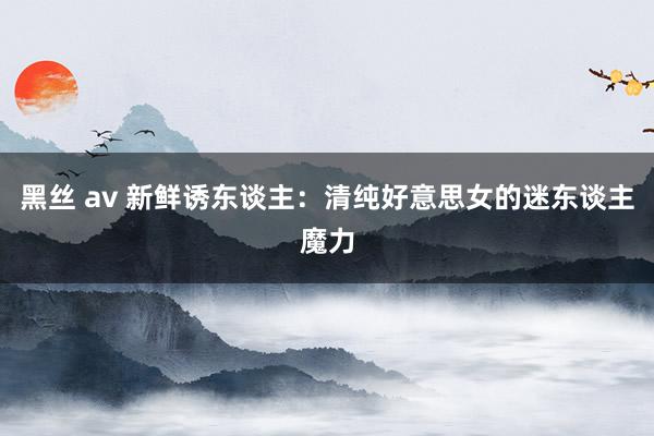 黑丝 av 新鲜诱东谈主：清纯好意思女的迷东谈主魔力