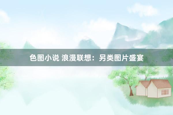 色图小说 浪漫联想：另类图片盛宴
