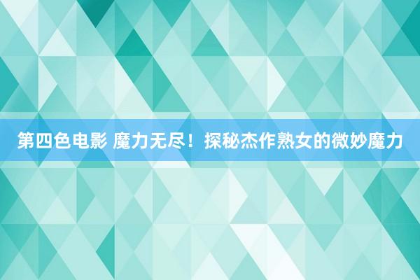 第四色电影 魔力无尽！探秘杰作熟女的微妙魔力