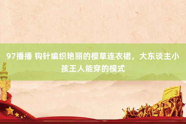 97播播 钩针编织艳丽的樱草连衣裙，大东谈主小孩王人能穿的模式