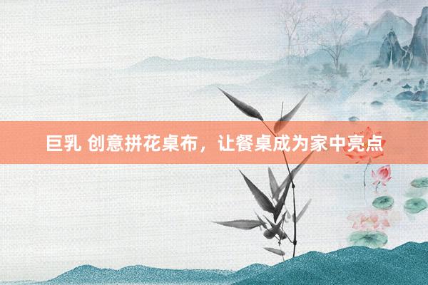巨乳 创意拼花桌布，让餐桌成为家中亮点