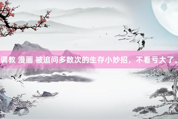 调教 漫画 被追问多数次的生存小妙招，不看亏大了。