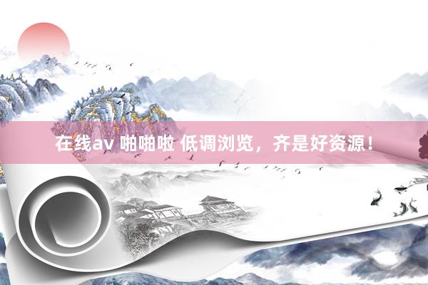 在线av 啪啪啦 低调浏览，齐是好资源！