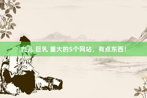 九儿 巨乳 重大的5个网站，有点东西！