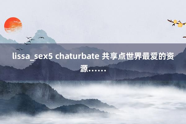 lissa_sex5 chaturbate 共享点世界最爱的资源……