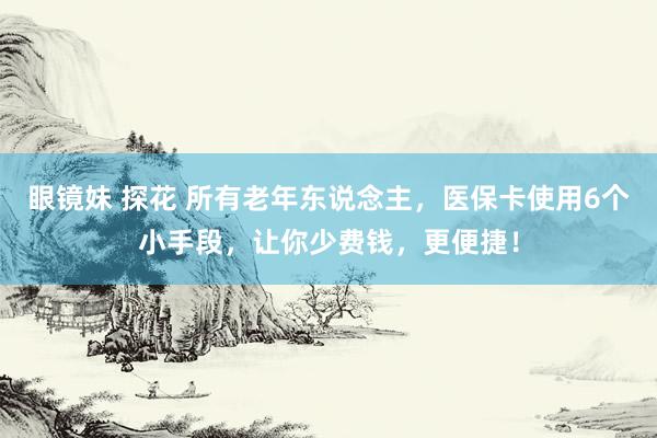 眼镜妹 探花 所有老年东说念主，医保卡使用6个小手段，让你少费钱，更便捷！