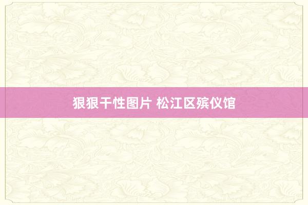 狠狠干性图片 松江区殡仪馆