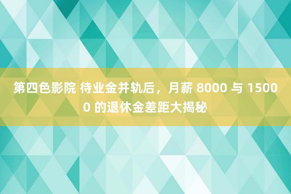 第四色影院 待业金并轨后，月薪 8000 与 15000 的退休金差距大揭秘