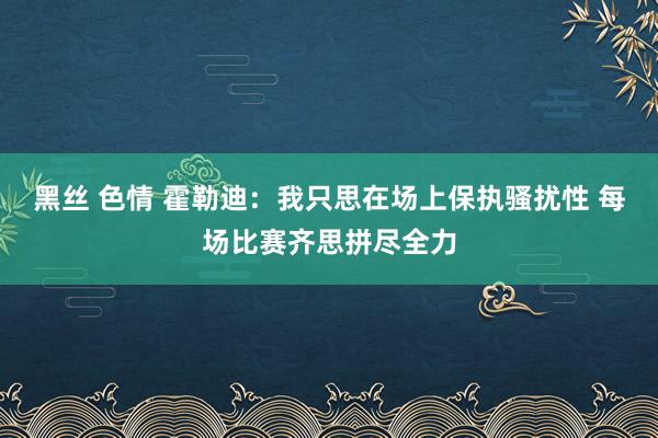 黑丝 色情 霍勒迪：我只思在场上保执骚扰性 每场比赛齐思拼尽全力