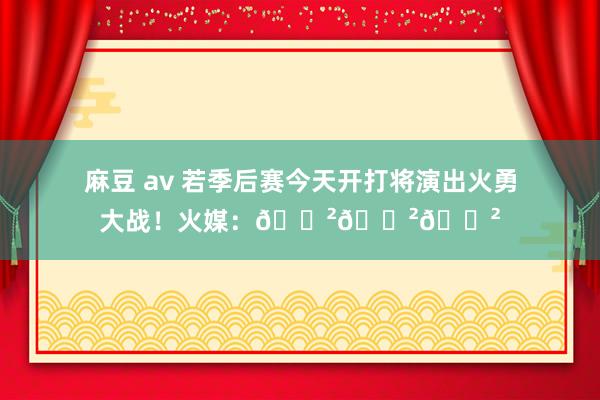 麻豆 av 若季后赛今天开打将演出火勇大战！火媒：😲😲😲
