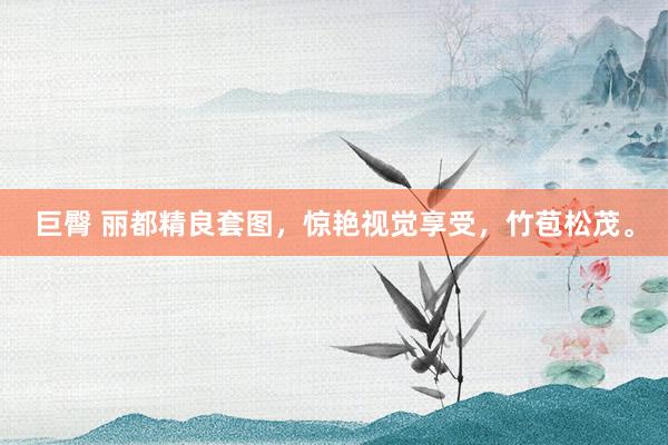 巨臀 丽都精良套图，惊艳视觉享受，竹苞松茂。