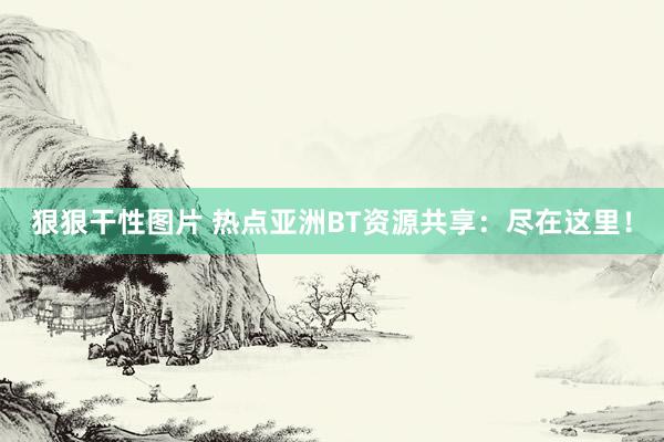 狠狠干性图片 热点亚洲BT资源共享：尽在这里！