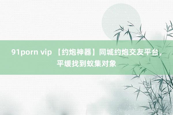 91porn vip 【约炮神器】同城约炮交友平台，平缓找到蚁集对象