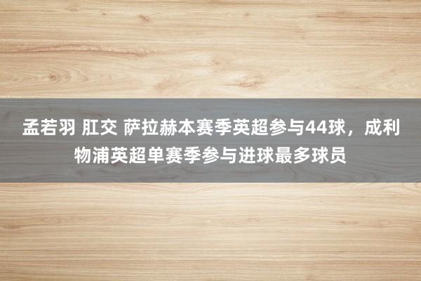 孟若羽 肛交 萨拉赫本赛季英超参与44球，成利物浦英超单赛季参与进球最多球员