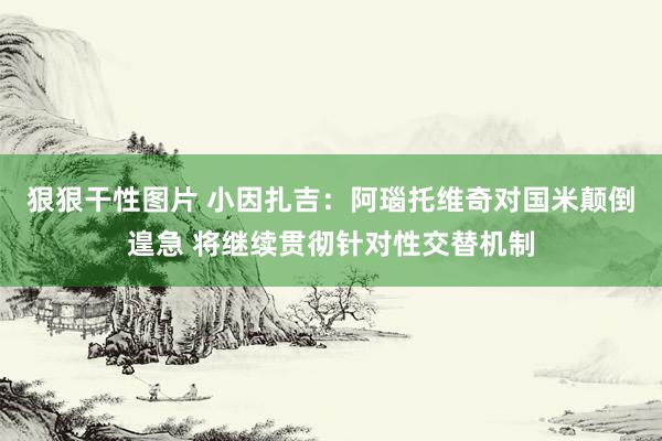狠狠干性图片 小因扎吉：阿瑙托维奇对国米颠倒遑急 将继续贯彻针对性交替机制