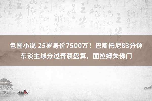 色图小说 25岁身价7500万！巴斯托尼83分钟东谈主球分过奔袭盘算，图拉姆失佛门
