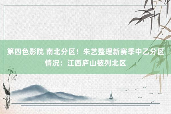 第四色影院 南北分区！朱艺整理新赛季中乙分区情况：江西庐山被列北区