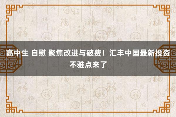 高中生 自慰 聚焦改进与破费！汇丰中国最新投资不雅点来了