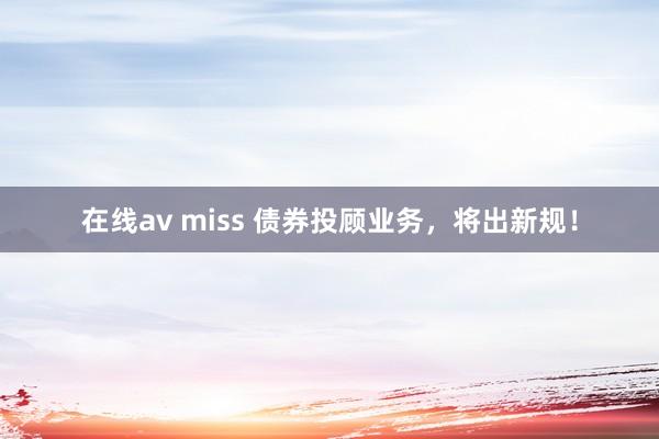 在线av miss 债券投顾业务，将出新规！