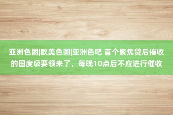 亚洲色图|欧美色图|亚洲色吧 首个聚焦贷后催收的国度级要领来了，每晚10点后不应进行催收