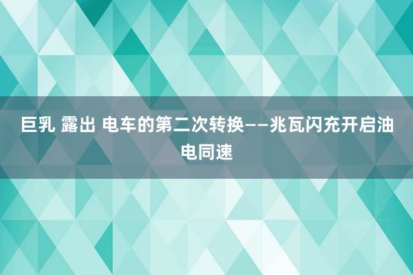巨乳 露出 电车的第二次转换——兆瓦闪充开启油电同速