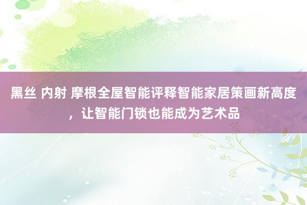 黑丝 内射 摩根全屋智能评释智能家居策画新高度，让智能门锁也能成为艺术品