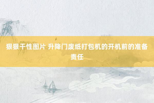 狠狠干性图片 升降门废纸打包机的开机前的准备责任