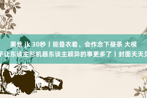 黑丝 jk 30秒丨能叠衣着、会作念下昼茶 大模子让东谈主形机器东谈主颖异的事更多了丨封面天天见